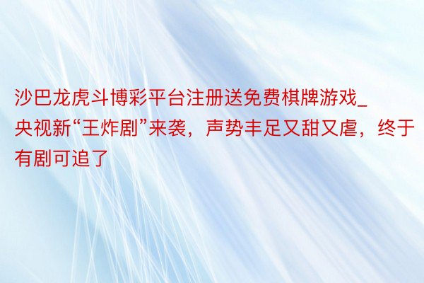 沙巴龙虎斗博彩平台注册送免费棋牌游戏_央视新“王炸剧”来袭，声势丰足又甜又虐，终于有剧可追了