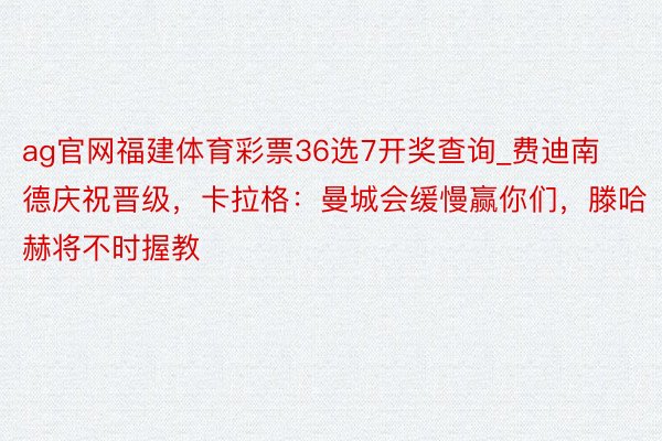 ag官网福建体育彩票36选7开奖查询_费迪南德庆祝晋级，卡拉格：曼城会缓慢赢你们，滕哈赫将不时握教