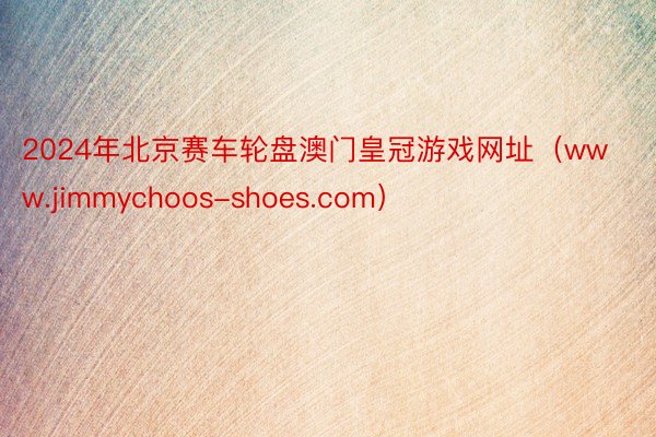 2024年北京赛车轮盘澳门皇冠游戏网址（www.jimmychoos-shoes.com）