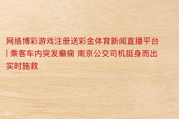 网络博彩游戏注册送彩金体育新闻直播平台 | 乘客车内突发癫痫 南京公交司机挺身而出实时施救