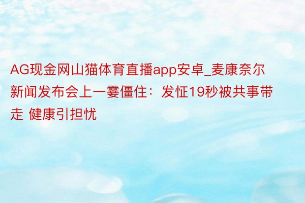 AG现金网山猫体育直播app安卓_麦康奈尔新闻发布会上一霎僵住：发怔19秒被共事带走 健康引担忧