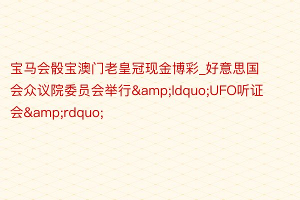 宝马会骰宝澳门老皇冠现金博彩_好意思国会众议院委员会举行&ldquo;UFO听证会&rdquo;