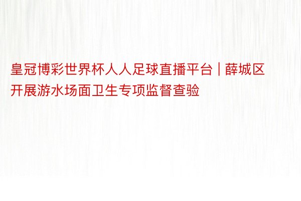 皇冠博彩世界杯人人足球直播平台 | 薛城区开展游水场面卫生专项监督查验