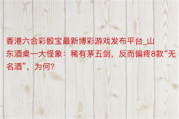 香港六合彩骰宝最新博彩游戏发布平台_山东酒桌一大怪象：稀有茅五剑，反而偏疼8款“无名酒”，为何？