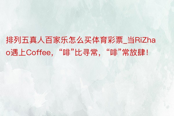 排列五真人百家乐怎么买体育彩票_当RiZhao遇上Coffee，“啡”比寻常，“啡”常放肆！