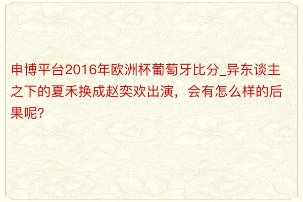 申博平台2016年欧洲杯葡萄牙比分_异东谈主之下的夏禾换成赵奕欢出演，会有怎么样的后果呢？