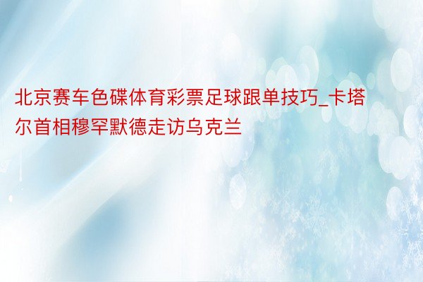 北京赛车色碟体育彩票足球跟单技巧_卡塔尔首相穆罕默德走访乌克兰