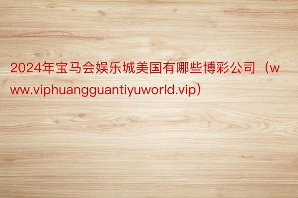 2024年宝马会娱乐城美国有哪些博彩公司（www.viphuangguantiyuworld.vip）