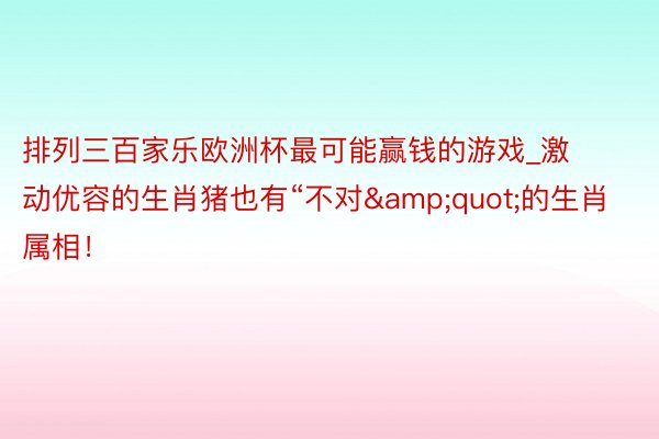 排列三百家乐欧洲杯最可能赢钱的游戏_激动优容的生肖猪也有“不对&quot;的生肖属相！