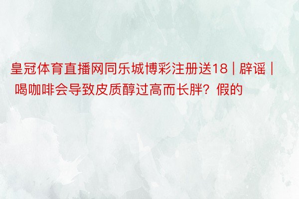 皇冠体育直播网同乐城博彩注册送18 | 辟谣 | 喝咖啡会导致皮质醇过高而长胖？假的