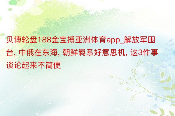 贝博轮盘188金宝搏亚洲体育app_解放军围台, 中俄在东海, 朝鲜羁系好意思机, 这3件事谈论起来不简便