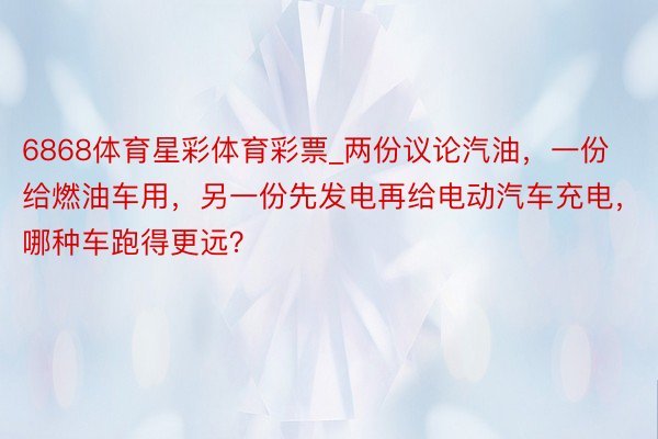 6868体育星彩体育彩票_两份议论汽油，一份给燃油车用，另一份先发电再给电动汽车充电，哪种车跑得更远？