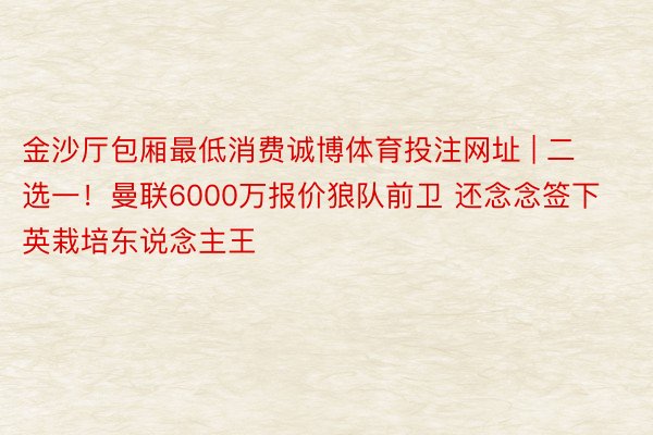 金沙厅包厢最低消费诚博体育投注网址 | 二选一！曼联6000万报价狼队前卫 还念念签下英栽培东说念主王