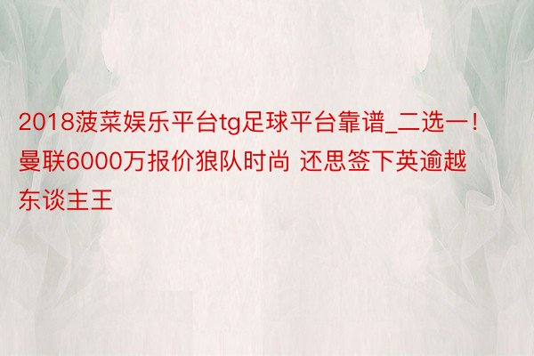 2018菠菜娱乐平台tg足球平台靠谱_二选一！曼联6000万报价狼队时尚 还思签下英逾越东谈主王