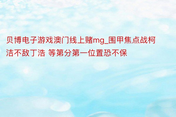 贝博电子游戏澳门线上赌mg_围甲焦点战柯洁不敌丁浩 等第分第一位置恐不保