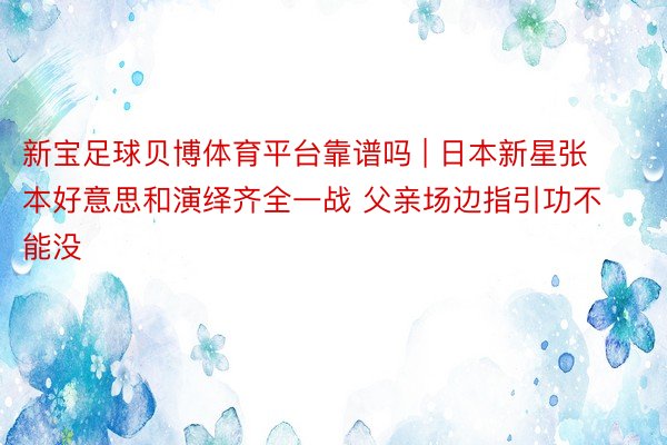 新宝足球贝博体育平台靠谱吗 | 日本新星张本好意思和演绎齐全一战 父亲场边指引功不能没