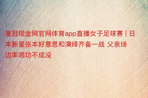 皇冠现金网官网体育app直播女子足球赛 | 日本新星张本好意思和演绎齐备一战 父亲场边率领功不成没