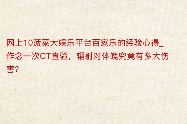 网上10菠菜大娱乐平台百家乐的经验心得_作念一次CT查验，辐射对体魄究竟有多大伤害？