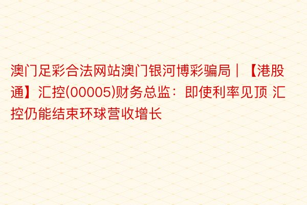 澳门足彩合法网站澳门银河博彩骗局 | 【港股通】汇控(00005)财务总监：即使利率见顶 汇控仍能结束环球营收增长