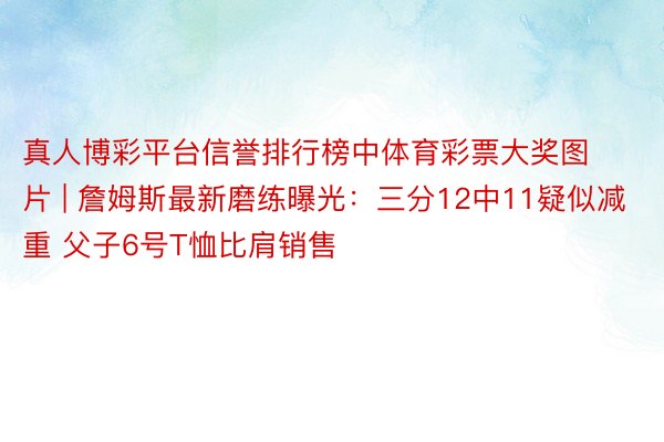 真人博彩平台信誉排行榜中体育彩票大奖图片 | 詹姆斯最新磨练曝光：三分12中11疑似减重 父子6号T恤比肩销售