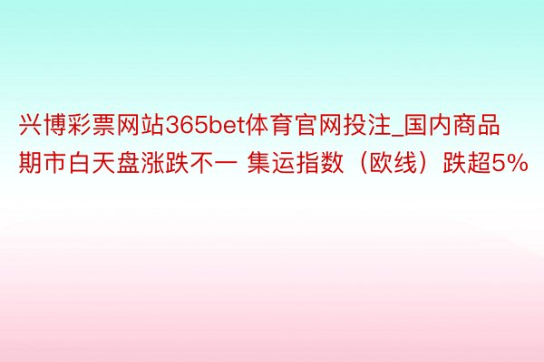 兴博彩票网站365bet体育官网投注_国内商品期市白天盘涨跌不一 集运指数（欧线）跌超5%