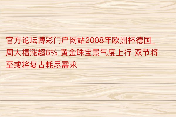 官方论坛博彩门户网站2008年欧洲杯德国_周大福涨超6% 黄金珠宝景气度上行 双节将至或将复古耗尽需求