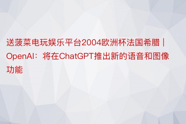 送菠菜电玩娱乐平台2004欧洲杯法国希腊 | OpenAI：将在ChatGPT推出新的语音和图像功能