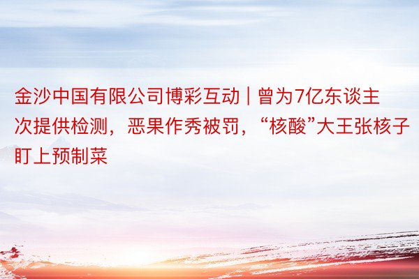 金沙中国有限公司博彩互动 | 曾为7亿东谈主次提供检测，恶果作秀被罚，“核酸”大王张核子盯上预制菜