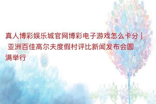 真人博彩娱乐城官网博彩电子游戏怎么卡分 | 亚洲百佳高尔夫度假村评比新闻发布会圆满举行