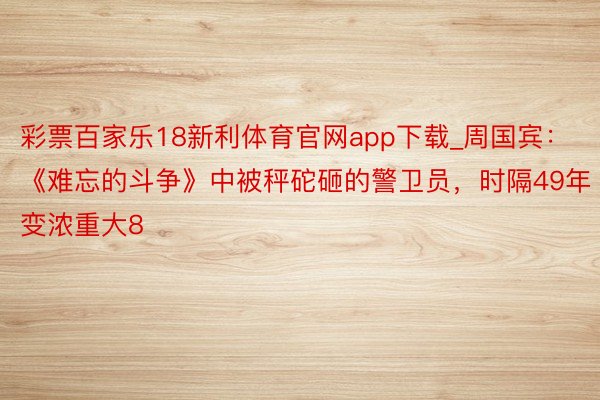 彩票百家乐18新利体育官网app下载_周国宾：《难忘的斗争》中被秤砣砸的警卫员，时隔49年变浓重大8