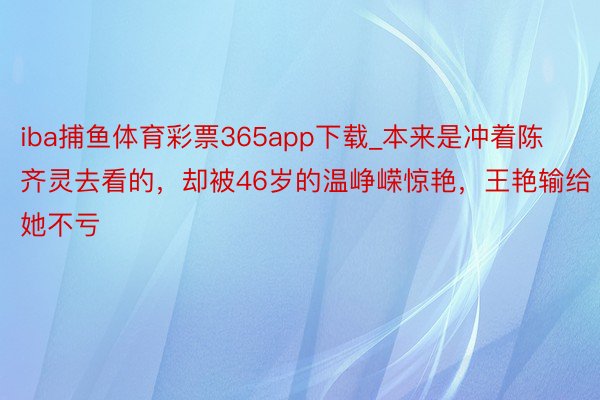 iba捕鱼体育彩票365app下载_本来是冲着陈齐灵去看的，却被46岁的温峥嵘惊艳，王艳输给她不亏