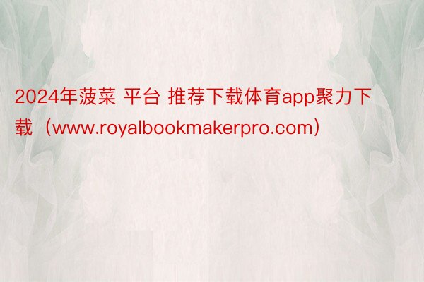 2024年菠菜 平台 推荐下载体育app聚力下载（www.royalbookmakerpro.com）
