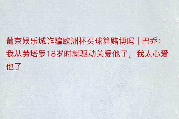 葡京娱乐城诈骗欧洲杯买球算赌博吗 | 巴乔：我从劳塔罗18岁时就驱动关爱他了，我太心爱他了